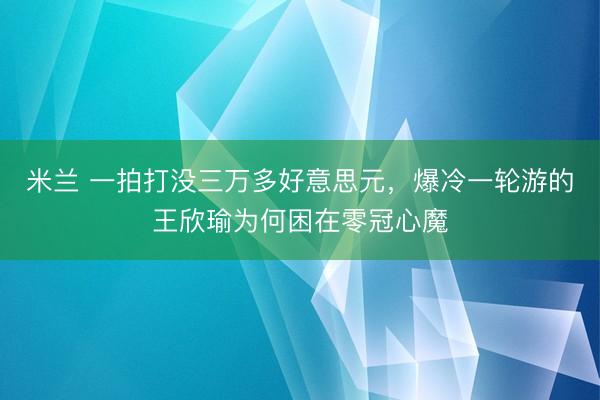 米兰 一拍打没三万多好意思元，爆冷一轮游的王欣瑜为何困在零冠心魔