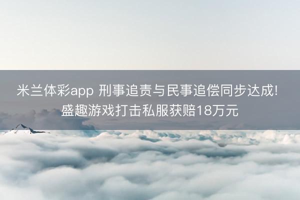 米兰体彩app 刑事追责与民事追偿同步达成! 盛趣游戏打击私服获赔18万元