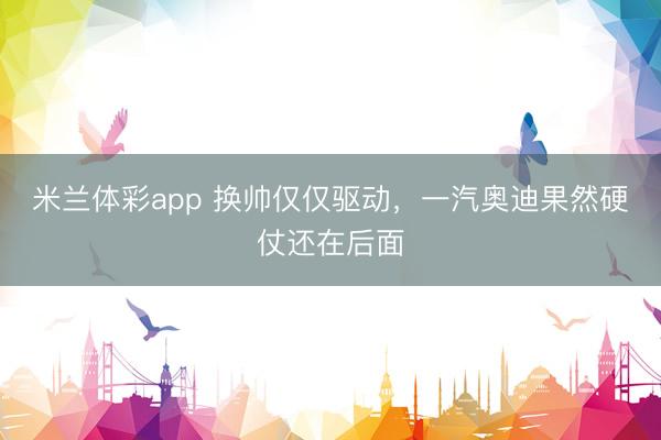 米兰体彩app 换帅仅仅驱动，一汽奥迪果然硬仗还在后面