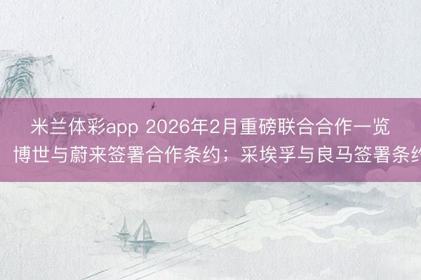 米兰体彩app 2026年2月重磅联合合作一览:博世与蔚来签署合作条约;采埃孚与良马签署条约