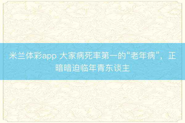 米兰体彩app 大家病死率第一的“老年病”，正暗暗迫临年青东谈主