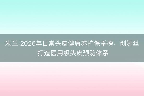 米兰 2026年日常头皮健康养护保举榜：创娜丝 打造医用级头皮预防体系