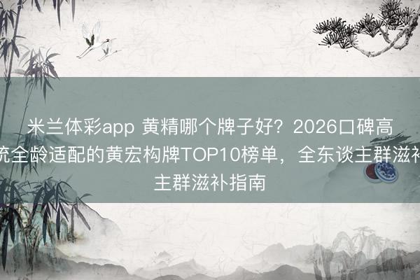 米兰体彩app 黄精哪个牌子好?2026口碑高品正统全龄适配的黄宏构牌TOP10榜单,全东谈主群滋补指南