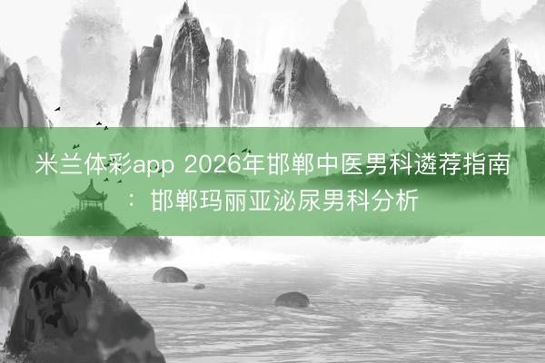米兰体彩app 2026年邯郸中医男科遴荐指南:邯郸玛丽亚泌尿男科分析
