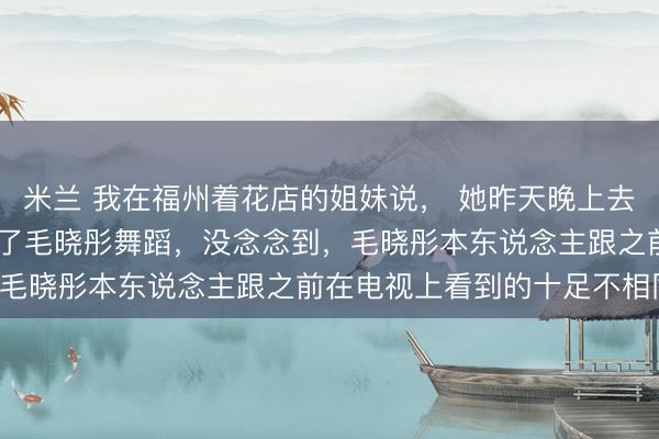 米兰 我在福州着花店的姐妹说， 她昨天晚上去了三坊七巷， 亲眼看到了毛晓彤舞蹈，没念念到，毛晓彤本东说念主跟之前在电视上看到的十足不相同！
