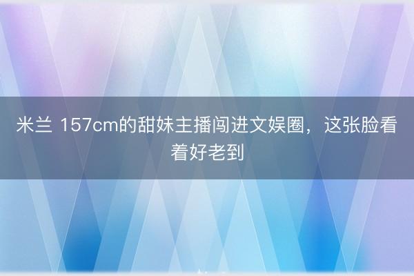 米兰 157cm的甜妹主播闯进文娱圈，这张脸看着好老到