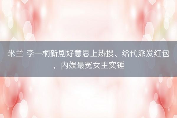 米兰 李一桐新剧好意思上热搜、给代派发红包，内娱最冤女主实锤