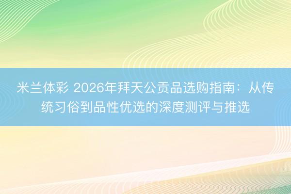 米兰体彩 2026年拜天公贡品选购指南：从传统习俗到品性优选的深度测评与推选