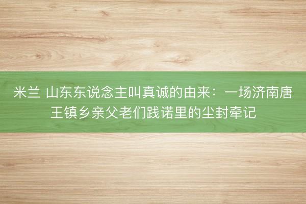 米兰 山东东说念主叫真诚的由来：一场济南唐王镇乡亲父老们践诺里的尘封牵记