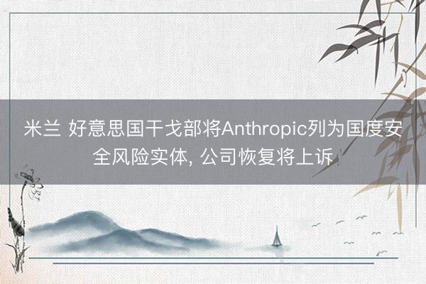 米兰 好意思国干戈部将Anthropic列为国度安全风险实体， 公司恢复将上诉