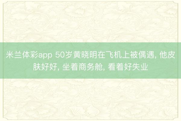 米兰体彩app 50岁黄晓明在飞机上被偶遇， 他皮肤好好，<a href=