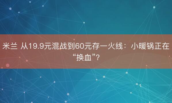 米兰 从19.9元混战到60元存一火线：小暖锅正在“换血”？