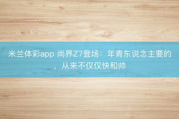 米兰体彩app 尚界Z7登场：年青东说念主要的，从来不仅仅快和帅