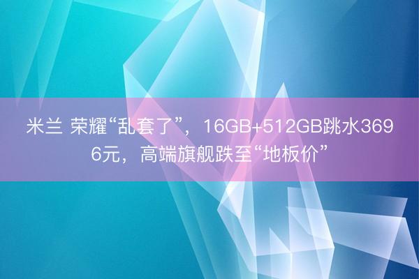 米兰 荣耀“乱套了”，16GB+512GB跳水3696元，高端旗舰跌至“地板价”