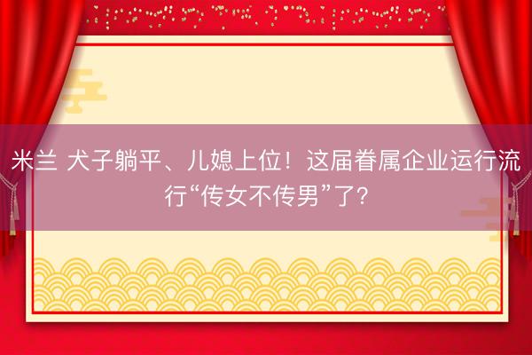 米兰 犬子躺平、儿媳上位！这届眷属企业运行流行“传女不传男”了？