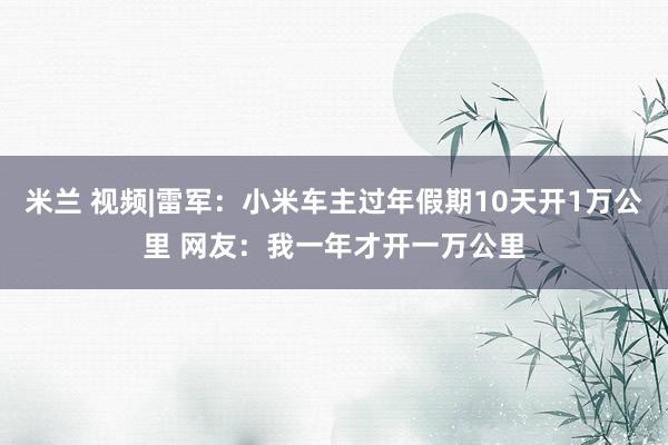 米兰 视频|雷军：小米车主过年假期10天开1万公里 网友：我一年才开一万公里