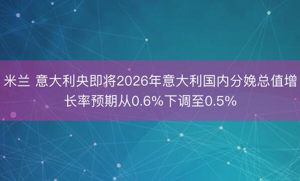 米兰 意大利央即将2026年意大利国内分娩总值增长率预期从0.6%下调至0.5%