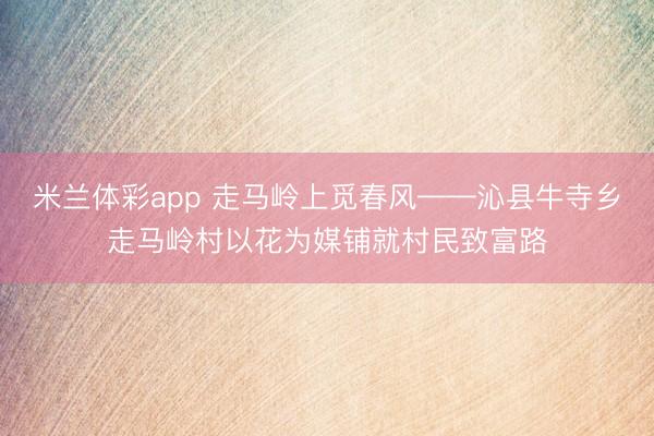 米兰体彩app 走马岭上觅春风——沁县牛寺乡走马岭村以花为媒铺就村民致富路