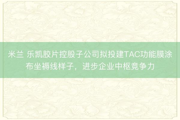 米兰 乐凯胶片控股子公司拟投建TAC功能膜涂布坐褥线样子,进步企业中枢竞争力