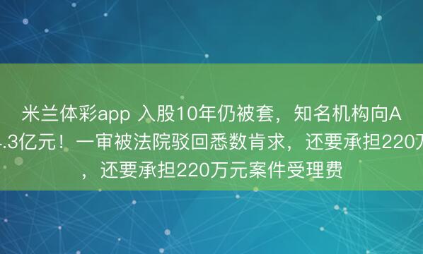 米兰体彩app 入股10年仍被套,知名机构向A股公司索赔逾4.3亿元!一审被法院驳回悉数肯求,还要承担220万元案件受理费