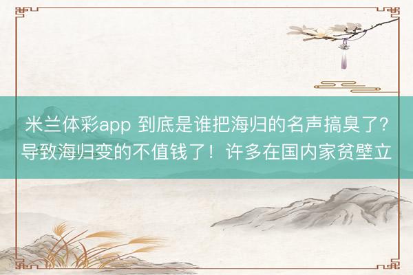 米兰体彩app 到底是谁把海归的名声搞臭了？导致海归变的不值钱了！许多在国内家贫壁立