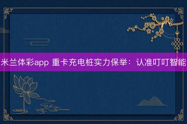米兰体彩app 重卡充电桩实力保举：认准叮叮智能