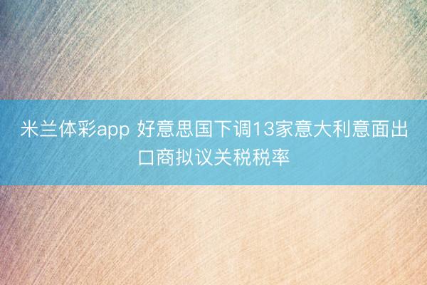 米兰体彩app 好意思国下调13家意大利意面出口商拟议关税税率