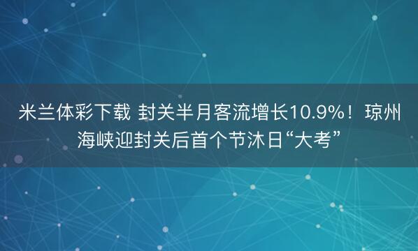 米兰体彩下载 封关半月客流增长10.9%!琼州海峡迎封关后首个节沐日“大考”