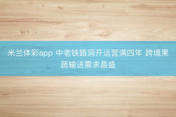 米兰体彩app 中老铁路洞开运营满四年 跨境果蔬输送需求昌盛
