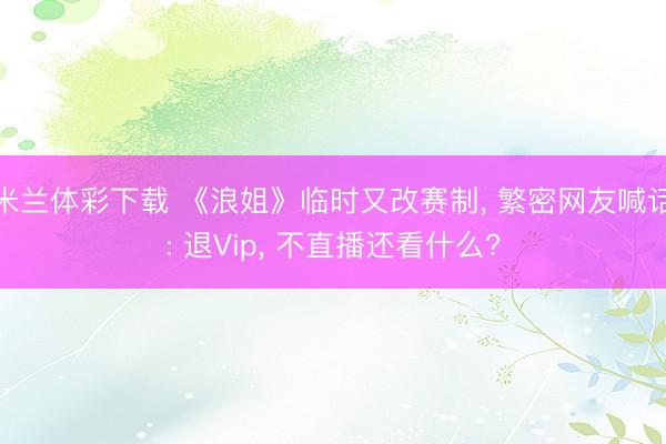 米兰体彩下载 《浪姐》临时又改赛制, 繁密网友喊话: 退Vip, 不直播还看什么?