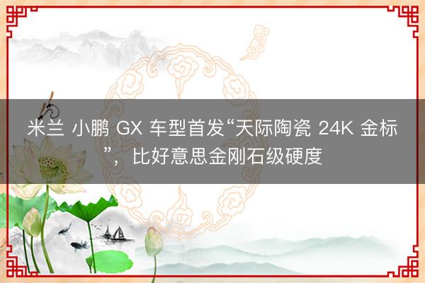 米兰 小鹏 GX 车型首发“天际陶瓷 24K 金标”,比好意思金刚石级硬度