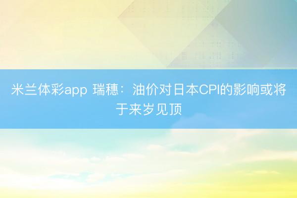 米兰体彩app 瑞穗:油价对日本CPI的影响或将于来岁见顶