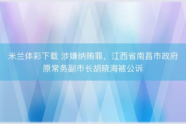米兰体彩下载 涉嫌纳贿罪，江西省南昌市政府原常务副市长胡晓海被公诉