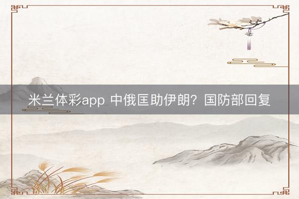 米兰体彩app 中俄匡助伊朗？国防部回复