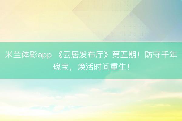 米兰体彩app 《云居发布厅》第五期!防守千年瑰宝,焕活时间重生!