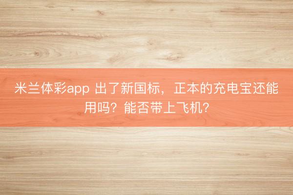 米兰体彩app 出了新国标,正本的充电宝还能用吗?能否带上飞机?