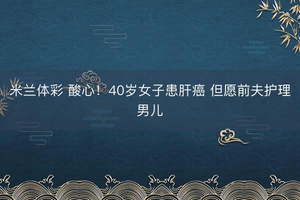 米兰体彩 酸心！40岁女子患肝癌 但愿前夫护理男儿