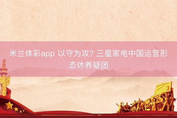 米兰体彩app 以守为攻? 三星家电中国运营形态休养疑团