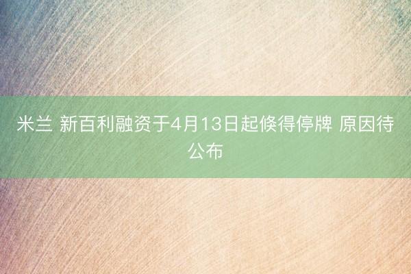 米兰 新百利融资于4月13日起倏得停牌 原因待公布