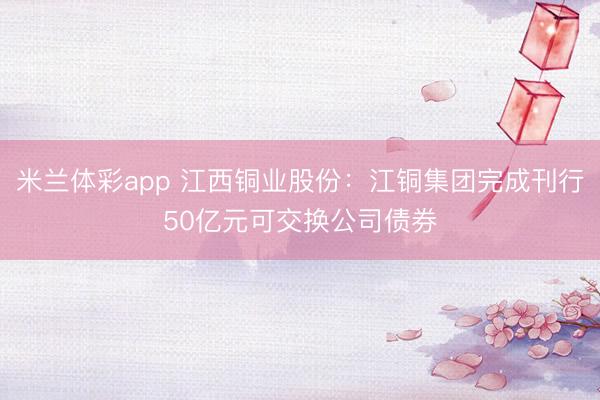 米兰体彩app 江西铜业股份：江铜集团完成刊行50亿元可交换公司债券