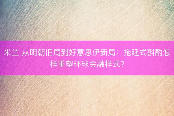 米兰 从明朝旧局到好意思伊新局:拖延式斟酌怎样重塑环球金融样式?