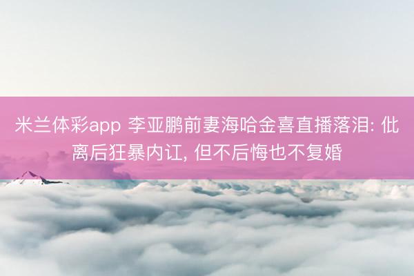米兰体彩app 李亚鹏前妻海哈金喜直播落泪: 仳离后狂暴内讧, 但不后悔也不复婚