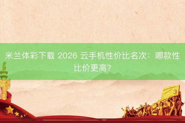 米兰体彩下载 2026 云手机性价比名次:哪款性比价更高?