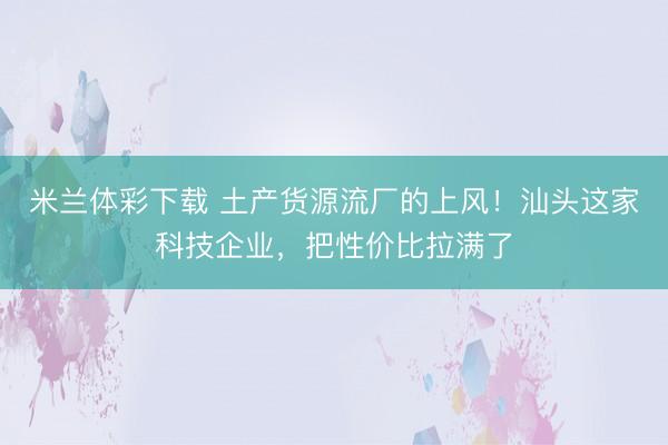 米兰体彩下载 土产货源流厂的上风!汕头这家科技企业,把性价比拉满了