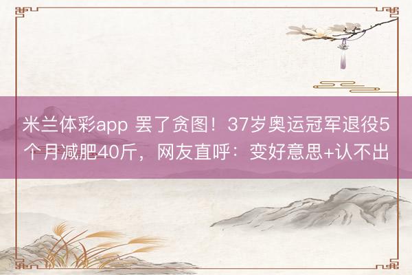 米兰体彩app 罢了贪图！37岁奥运冠军退役5个月减肥40斤，网友直呼：变好意思+认不出