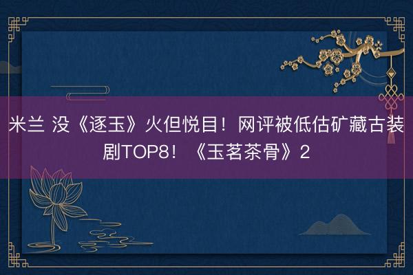 米兰 没《逐玉》火但悦目！网评被低估矿藏古装剧TOP8！《玉茗茶骨》2