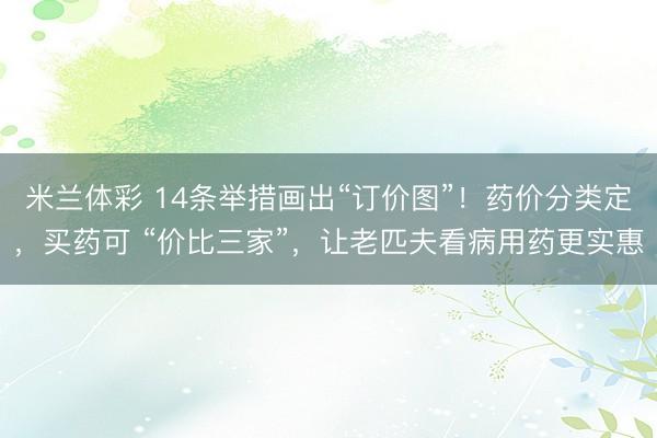 米兰体彩 14条举措画出“订价图”！药价分类定，买药可 “价比三家”，让老匹夫看病用药更实惠