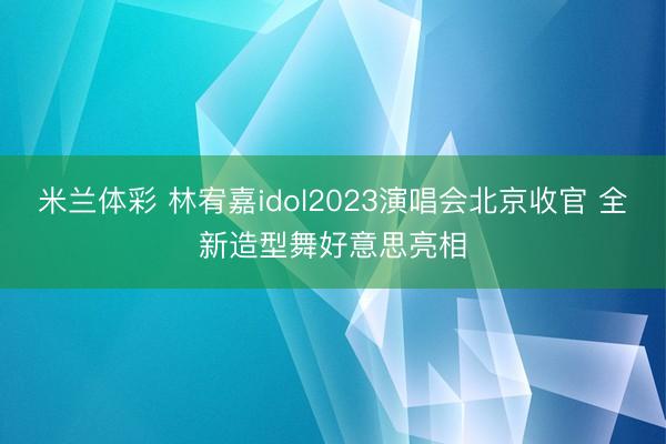 米兰体彩 林宥嘉idol2023演唱会北京收官 全新造型舞好意思亮相