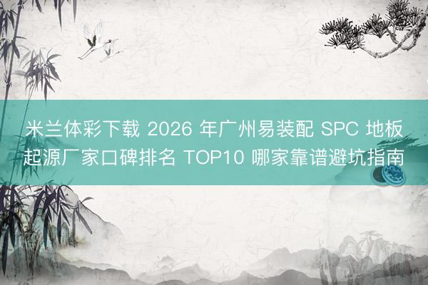 米兰体彩下载 2026 年广州易装配 SPC 地板起源厂家口碑排名 TOP10 哪家靠谱避坑指南