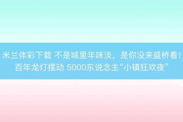 米兰体彩下载 不是城里年味淡,是你没来盛桥看!百年龙灯摆动 5000东说念主“小镇狂欢夜”